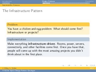 Introduction Design Patterns Conclusion
Sustainability Patterns
The Infrastructure Pattern
Problem
You have a chicken-and-egg-problem: What should come ﬁrst?
Infrastructure or projects?
Implementation
Make everything infrastructure-driven. Rooms, power, servers,
connectivity, and other facilities come ﬁrst. Once you have that,
people will come up with the most amazing projects you didn’t
think about in the ﬁrst place.
J. Ohlig, L. Weiler 24C3
A Hacker Space Design Pattern Catalogue
 