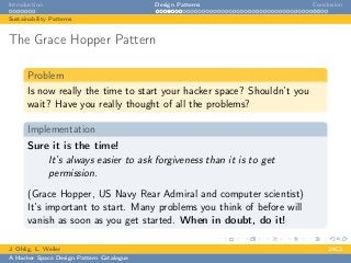 Introduction Design Patterns Conclusion
Sustainability Patterns
The Grace Hopper Pattern
Problem
Is now really the time to start your hacker space? Shouldn’t you
wait? Have you really thought of all the problems?
Implementation
Sure it is the time!
It’s always easier to ask forgiveness than it is to get
permission.
(Grace Hopper, US Navy Rear Admiral and computer scientist)
It’s important to start. Many problems you think of before will
vanish as soon as you get started. When in doubt, do it!
J. Ohlig, L. Weiler 24C3
A Hacker Space Design Pattern Catalogue
 