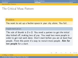 Introduction Design Patterns Conclusion
Sustainability Patterns
The Critical Mass Pattern
Problem
You want to set up a hacker space in your city alone. You fail.
Implementation
The rule of thumb is 2 + 2. You need a partner to get the initial
idea kicked oﬀ, making two of you. You need two more people in
order to get real work done. Don’t start before you are at least four
people. From this point it’s easy to recruit more people. Aim for
ten people for a start.
J. Ohlig, L. Weiler 24C3
A Hacker Space Design Pattern Catalogue
 