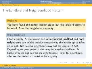 Introduction Design Patterns Conclusion
Independence Patterns
The Landlord and Neighbourhood Pattern
Problem
You have found the perfect hacker space, but the landlord seems to
be weird. Also, the neighbours are picky.
Implementation
Choose wisely. A benevolent, but uninterested landlord and cool
neighbours can be the decisive reasons why the hacker space takes
oﬀ or not. Not so cool neighbours may call the cops at 2 AM.
Depending on your projects, this may be a serious problem. As
hackers you do not live the majority lifestyle—look for neighbours
who are also weird and outside the majority.
J. Ohlig, L. Weiler 24C3
A Hacker Space Design Pattern Catalogue
 