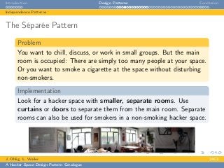 Introduction Design Patterns Conclusion
Independence Patterns
The Séparée Pattern
Problem
You want to chill, discuss, or work in small groups. But the main
room is occupied: There are simply too many people at your space.
Or you want to smoke a cigarette at the space without disturbing
non-smokers.
Implementation
Look for a hacker space with smaller, separate rooms. Use
curtains or doors to separate them from the main room. Separate
rooms can also be used for smokers in a non-smoking hacker space.
J. Ohlig, L. Weiler 24C3
A Hacker Space Design Pattern Catalogue
 