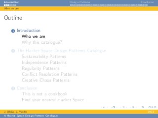 Introduction Design Patterns Conclusion
Who we are
Outline
1 Introduction
Who we are
Why this catalogue?
2 The Hacker Space Design Patterns Catalogue
Sustainability Patterns
Independence Patterns
Regularity Patterns
Conﬂict Resolution Patterns
Creative Chaos Patterns
3 Conclusion
This is not a cookbook
Find your nearest Hacker Space
J. Ohlig, L. Weiler 24C3
A Hacker Space Design Pattern Catalogue
 