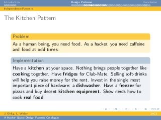 Introduction Design Patterns Conclusion
Independence Patterns
The Kitchen Pattern
Problem
As a human being, you need food. As a hacker, you need caﬀeine
and food at odd times.
Implementation
Have a kitchen at your space. Nothing brings people together like
cooking together. Have fridges for Club-Mate. Selling soft-drinks
will help you raise money for the rent. Invest in the single most
important piece of hardware: a dishwasher. Have a freezer for
pizzas and buy decent kitchen equipment. Show nerds how to
cook real food.
J. Ohlig, L. Weiler 24C3
A Hacker Space Design Pattern Catalogue
 