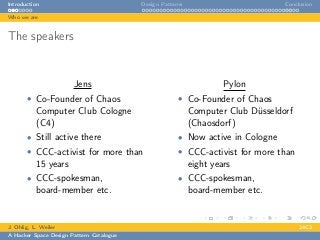Introduction Design Patterns Conclusion
Who we are
The speakers
Jens
• Co-Founder of Chaos
Computer Club Cologne
(C4)
• Still active there
• CCC-activist for more than
15 years
• CCC-spokesman,
board-member etc.
Pylon
• Co-Founder of Chaos
Computer Club Düsseldorf
(Chaosdorf)
• Now active in Cologne
• CCC-activist for more than
eight years
• CCC-spokesman,
board-member etc.
J. Ohlig, L. Weiler 24C3
A Hacker Space Design Pattern Catalogue
 