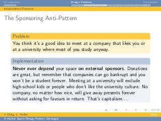 Introduction Design Patterns Conclusion
Independence Patterns
The Sponsoring Anti-Pattern
Problem
You think it’s a good idea to meet at a company that likes you or
at a university where most of you study anyway.
Implementation
Never ever depend your space on external sponsors. Donations
are great, but remember that companies can go bankrupt and you
won’t be a student forever. Meeting at a university will exclude
high-school kids or people who don’t like the university culture. No
company, no matter how nice, will give away presents forever
without asking for favours in return. That’s capitalism. . .
J. Ohlig, L. Weiler 24C3
A Hacker Space Design Pattern Catalogue
 