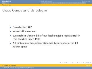 Introduction Design Patterns Conclusion
Who we are
Chaos Computer Club Cologne
• Founded in 1997
• around 42 members
• currently in Version 3.5 of our hacker space, operational in
that location since 1999
• All pictures in this presentation has been taken in the C4
hacker space
J. Ohlig, L. Weiler 24C3
A Hacker Space Design Pattern Catalogue
 