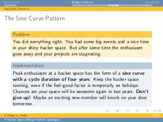 Introduction Design Patterns Conclusion
Regularity Patterns
The Sine Curve Pattern
Problem
You did everything right. You had some big events and a nice time
in your shiny hacker space. But after some time the enthusiasm
goes away and your projects are stagnating.
Implementation
Peak enthusiasm at a hacker space has the form of a sine curve
with a cycle duration of four years. Keep the hacker space
running, even if the feel-good-factor is temporarly on holidays.
Chances are your space will be awesome again in two years. Don’t
give up! Maybe an exciting new member will knock on your door
tomorrow.
J. Ohlig, L. Weiler 24C3
A Hacker Space Design Pattern Catalogue
 