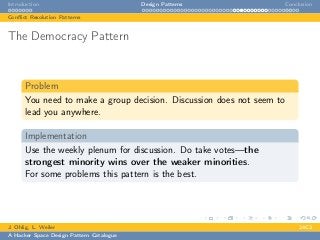 Introduction Design Patterns Conclusion
Conﬂict Resolution Patterns
The Democracy Pattern
Problem
You need to make a group decision. Discussion does not seem to
lead you anywhere.
Implementation
Use the weekly plenum for discussion. Do take votes—the
strongest minority wins over the weaker minorities.
For some problems this pattern is the best.
J. Ohlig, L. Weiler 24C3
A Hacker Space Design Pattern Catalogue
 