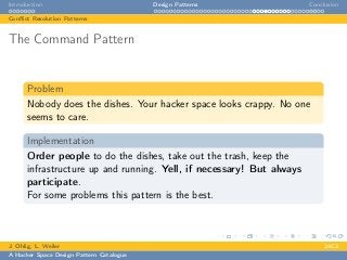Introduction Design Patterns Conclusion
Conﬂict Resolution Patterns
The Command Pattern
Problem
Nobody does the dishes. Your hacker space looks crappy. No one
seems to care.
Implementation
Order people to do the dishes, take out the trash, keep the
infrastructure up and running. Yell, if necessary! But always
participate.
For some problems this pattern is the best.
J. Ohlig, L. Weiler 24C3
A Hacker Space Design Pattern Catalogue
 