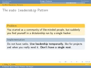 Introduction Design Patterns Conclusion
Conﬂict Resolution Patterns
The sudo leadership Pattern
Problem
You started as a community of like-minded people, but suddenly
you ﬁnd yourself in a dictatorship run by a single hacker.
Implementation
Do not have ranks. Use leadership temporarily, like for projects
and when you really need it. Don’t have a single root.
J. Ohlig, L. Weiler 24C3
A Hacker Space Design Pattern Catalogue
 
