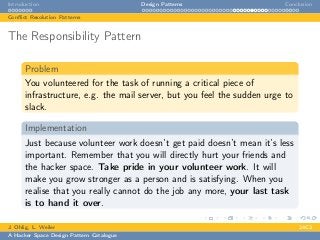 Introduction Design Patterns Conclusion
Conﬂict Resolution Patterns
The Responsibility Pattern
Problem
You volunteered for the task of running a critical piece of
infrastructure, e.g. the mail server, but you feel the sudden urge to
slack.
Implementation
Just because volunteer work doesn’t get paid doesn’t mean it’s less
important. Remember that you will directly hurt your friends and
the hacker space. Take pride in your volunteer work. It will
make you grow stronger as a person and is satisfying. When you
realise that you really cannot do the job any more, your last task
is to hand it over.
J. Ohlig, L. Weiler 24C3
A Hacker Space Design Pattern Catalogue
 