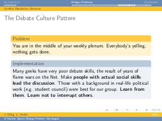 Introduction Design Patterns Conclusion
Conﬂict Resolution Patterns
The Debate Culture Pattern
Problem
You are in the middle of your weekly plenum. Everybody’s yelling,
nothing gets done.
Implementation
Many geeks have very poor debate skills, the result of years of
ﬂame wars on the Net. Make people with actual social skills
lead the discussion. Those with a background in real-life political
work (e.g. student council) were best for our group. Learn from
them. Learn not to interrupt others.
J. Ohlig, L. Weiler 24C3
A Hacker Space Design Pattern Catalogue
 