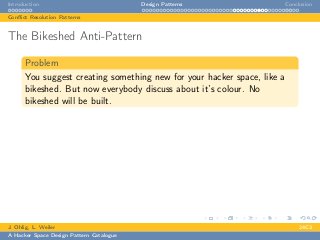 Introduction Design Patterns Conclusion
Conﬂict Resolution Patterns
The Bikeshed Anti-Pattern
Problem
You suggest creating something new for your hacker space, like a
bikeshed. But now everybody discuss about it’s colour. No
bikeshed will be built.
J. Ohlig, L. Weiler 24C3
A Hacker Space Design Pattern Catalogue
 