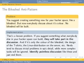 Introduction Design Patterns Conclusion
Conﬂict Resolution Patterns
The Bikeshed Anti-Pattern
Problem
You suggest creating something new for your hacker space, like a
bikeshed. But now everybody discuss about it’s colour. No
bikeshed will be built.
Implementation
That’s a known problem. If you suggest something what everybody
else in your hacker space can build, they will take part in the
discussion. And if it’s only the colour of the bikeshed, the design
of the T-shirts, the Linux-distribution on the server, etc. Nerds
tend to discuss trivial problems in epic detail, while more complex
tasks will be ignored. Identify pointless discussion like these and
just end them.
J. Ohlig, L. Weiler 24C3
A Hacker Space Design Pattern Catalogue
 