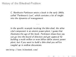 History of the Bikeshed-Problem
C. Northcote Parkinson wrote a book in the early 1960s,
called “Parkinson’s Law”, which contains a lot of insight
into the dynamics of management.
. . .
In the speciﬁc example involving the bike shed, the other
vital component is an atomic power-plant, I guess that
illustrates the age of the book. Parkinson shows how you
can go into the board of directors and get approval for
building a multi-million or even billion dollar atomic power
plant, but if you want to build a bike shed you will be
tangled up in endless discussions.
see http://www.bikeshed.com/
 