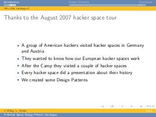 Introduction Design Patterns Conclusion
Why this catalogue?
Thanks to the August 2007 hacker space tour
• A group of American hackers visited hacker spaces in Germany
and Austria
• They wanted to know how our European hacker spaces work
• After the Camp they visited a couple of hacker spaces
• Every hacker space did a presentation about their history
• We created some Design Patterns
J. Ohlig, L. Weiler 24C3
A Hacker Space Design Pattern Catalogue
 