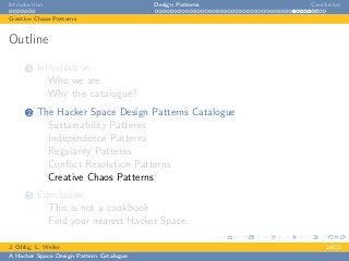 Introduction Design Patterns Conclusion
Creative Chaos Patterns
Outline
1 Introduction
Who we are
Why this catalogue?
2 The Hacker Space Design Patterns Catalogue
Sustainability Patterns
Independence Patterns
Regularity Patterns
Conﬂict Resolution Patterns
Creative Chaos Patterns
3 Conclusion
This is not a cookbook
Find your nearest Hacker Space
J. Ohlig, L. Weiler 24C3
A Hacker Space Design Pattern Catalogue
 