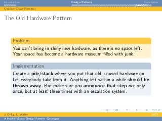 Introduction Design Patterns Conclusion
Creative Chaos Patterns
The Old Hardware Pattern
Problem
You can’t bring in shiny new hardware, as there is no space left.
Your space has become a hardware museum ﬁlled with junk.
Implementation
Create a pile/stack where you put that old, unused hardware on.
Let everybody take from it. Anything left within a while should be
thrown away. But make sure you announce that step not only
once, but at least three times with an escalation system.
J. Ohlig, L. Weiler 24C3
A Hacker Space Design Pattern Catalogue
 