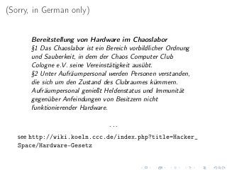 (Sorry, in German only)
Bereitstellung von Hardware im Chaoslabor
§1 Das Chaoslabor ist ein Bereich vorbildlicher Ordnung
und Sauberkeit, in dem der Chaos Computer Club
Cologne e.V. seine Vereinstätigkeit ausübt.
§2 Unter Aufräumpersonal werden Personen verstanden,
die sich um den Zustand des Clubraumes kümmern.
Aufräumpersonal genießt Heldenstatus und Immunität
gegenüber Anfeindungen von Besitzern nicht
funktionierender Hardware.
. . .
see http://wiki.koeln.ccc.de/index.php?title=Hacker_
Space/Hardware-Gesetz
 