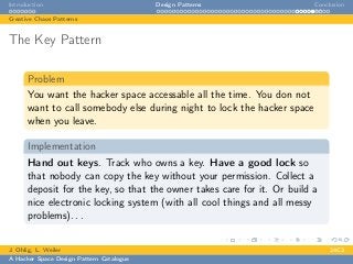 Introduction Design Patterns Conclusion
Creative Chaos Patterns
The Key Pattern
Problem
You want the hacker space accessable all the time. You don not
want to call somebody else during night to lock the hacker space
when you leave.
Implementation
Hand out keys. Track who owns a key. Have a good lock so
that nobody can copy the key without your permission. Collect a
deposit for the key, so that the owner takes care for it. Or build a
nice electronic locking system (with all cool things and all messy
problems). . .
J. Ohlig, L. Weiler 24C3
A Hacker Space Design Pattern Catalogue
 