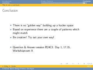 Introduction Design Patterns Conclusion
This is not a cookbook
Conclusion
• There is no “golden way” building up a hacker space
• Based on experience there are a couple of patterns which
might match
• Be creative! Try out your own way!
• Question & Answer session @24C3: Day 1, 17:15,
Workshoproom A
J. Ohlig, L. Weiler 24C3
A Hacker Space Design Pattern Catalogue
 