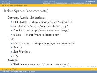 Introduction Design Patterns Conclusion
Find your nearest Hacker Space
Hacker Spaces (not complete)
Germany, Austria, Switzerland:
• CCC-based → http://www.ccc.de/regional/
• Netzladen → http;//www.netzladen.org/
• Das Labor → http://www.das-labor.org/
• c-base → http://www.c-base.org/
USA:
• NYC Resistor → http://www.nycresistor.com/
• Seattle
• San Francisco
• L.A.
Australia:
• TheHacktory → http://thehacktory.com/
J. Ohlig, L. Weiler 24C3
A Hacker Space Design Pattern Catalogue
 