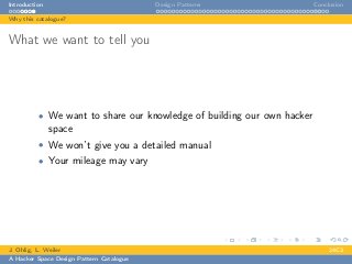 Introduction Design Patterns Conclusion
Why this catalogue?
What we want to tell you
• We want to share our knowledge of building our own hacker
space
• We won’t give you a detailed manual
• Your mileage may vary
J. Ohlig, L. Weiler 24C3
A Hacker Space Design Pattern Catalogue
 