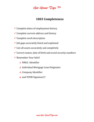 Get Great Tips ™


                     1003 Completeness

 Complete dates of employment history
 Complete current address and history
 Complete work description
 Job gaps accurately listed and explained
 List all assets accurately and completely
 Correct names, date of birth and social security numbers
 Remember Your Info!!
     1. NMLS Identifier
     2. Individual Mortgage Loan Originator
     3. Company Identifier
     4. and YOUR Signature!!!




                     www.Get GreatTips.com
 