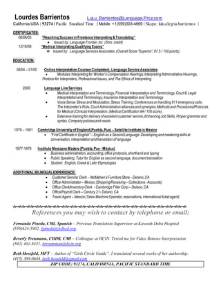 Lourdes Barrientos LuLu_Barrientos@Language.Proz.com
California,USA | 93274 | Pacific Standard Time | Mobile +1(559)303-4669 | Skype: lulu.alegria.barrientos |
CERTIFICATES:
08/06/05
12/16/08
“Reaching Successin FreelanceInterpreting &Translating”
 Issued by: Language Frontier,Inc (5hrs. credit)
“Medical Interpreting Qualifying Exams”
 Issued by: LanguageServicesAssociates.(OverallScore“Superior”,87.5 / 100points).
EDUCATION:
08/04 – 01/05 OnlineInterpretation CoursesCompleted–LanguageServiceAssociates
 Modules:Interpretingfor Worker’sCompensationHearings,InterpretingAdministrativeHearings,
Protocolfor Interpreters, ProfessionalIssues, and The Ethics of Interpreting
2000 LanguageLineServices
 MedicalInterpretationandTerminology,FinancialInterpretationandTerminology,Court& Legal
Interpretationand Terminology,InsuranceInterpretationandTerminology
 VoiceSense Stress and Modulation,Stress Training,Conferencesonhandling911emergencycalls,
The Interpreter’s Role,Court Administrationalliancesandsynergies,MethodsandProcedures/Protocols
for Medical(Clinical)Interpretation.(MedicalCertification94/ 100score).
 Extensive trainingfor deliveryof excellentcustomer service,EnhancingJobSkills, Proper grammarand
syntax, Companypoliciesandneeds
1979 – 1981 CambridgeUniversityofEngland(Puebla,Pue) –SatelliteInstitutein Mexico
 “First Certificatein English” – Englishas a SecondLanguage:Developingandmasteringskillsat
conversation,interpretationandtranslationof language
1977-1979 Instituto Mexicano Madero (Puebla,Pue –México)
 Businessadministration,accounting,office protocols,shorthandand typing
 PublicSpeaking,Tutor for Englishas secondlanguage,documenttranslation
 Studied: English,Greek& Latin Etymologies
ADDITIONAL BILINGUALEXPERIENCE:
 CustomerService Clerk - McMahan’sFurnitureStore - Delano,CA
 Office Administrator– Mexico (Shipping/Receiving –Collections-Accounts)
 Office Clerk/InventoryClerk - CambridgeFilterCorp – Delano,CA
 Office/PayrollClerk– Century 21- Delano,CA
 Travel Agent – Mexico(Telex MachineOperator,reservations,internationalticketagent)

References you may wish to contact by telephone or email:
Fernando Pineda, CMI, Spanish – Previous Translation Supervisor at Kaweah Delta Hospital
(559)624-5902, fpineda@kdhcd.org
Beverly Treumann, CHIM, CMI – Colleague at HCIN. Tested me for Video Remote Interpretation
(562) 401-8431, btreumman@hcin.org
Beth Hossfeld, MFT – Author of “Girls Circle Guide”. I translated several works of her authorship.
(415) 388-0644, beth.hossfeld@gmail.com
ZIP CODE: 93274, CALIFORNIA, PACIFIC STANDARD TIME
 