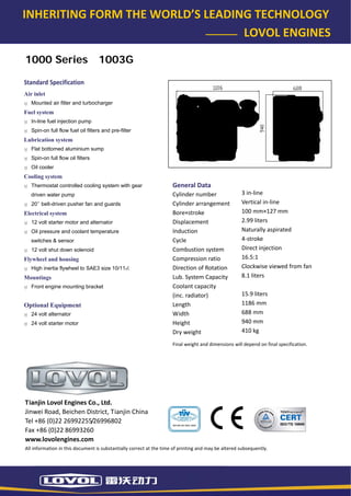 INHERITING FORM THE WORLD’S LEADING TECHNOLOGY 
                                                                        LOVOL ENGINES 

    1000 Series                        1003G

   Standard Specification 
   Air inlet
      Mounted air filter and turbocharger
   Fuel system
      In-line fuel injection pump
      Spin-on full flow fuel oil filters and pre-filter
   Lubrication system
      Flat bottomed aluminium sump
      Spin-on full flow oil filters
      Oil cooler
   Cooling system
      Thermostat controlled cooling system with gear                     General Data 
      driven water pump                                                  Cylinder number                  3 in‐line 
      20’’ belt-driven pusher fan and guards                             Cylinder arrangement             Vertical in‐line 
   Electrical system                                                     Bore×stroke                      100 mm×127 mm 
      12 volt starter motor and alternator                               Displacement                     2.99 liters 
      Oil pressure and coolant temperature                               Induction                        Naturally aspirated 
      switches & sensor                                                  Cycle                            4‐stroke 
      12 volt shut down solenoid                                         Combustion system                Direct injection 
   Flywheel and housing                                                  Compression ratio                16.5:1 
      High inertia flywheel to SAE3 size 10/111⁄2                        Direction of Rotation            Clockwise viewed from fan 
   Mountings                                                             Lub. System Capacity             8.1 liters 
      Front engine mounting bracket                                      Coolant capacity                  
                                                                         (inc. radiator)                  15.9 liters 
   Optional Equipment                                                    Length                           1186 mm 
      24 volt alternator                                                 Width                            688 mm 
      24 volt starter motor                                              Height                           940 mm 
                                                                         Dry weight                       410 kg 

                                                                         Final weight and dimensions will depend on final specification. 




    Tianjin Lovol Engines Co., Ltd. 
    Jinwei Road, Beichen District, Tianjin China 
    Tel +86 (0)22 26992255/26996802 
    Fax +86 (0)22 86993260 
    www.lovolengines.com 
    All information in this document is substantially correct at the time of printing and may be altered subsequently. 
 