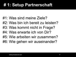 # 1: Setup Partnerschaft#1: Was sind meine Ziele?#2: Was bin ich bereit zu leisten?#3: Was kommt nicht in Frage?#4: Was erwarte ich von Dir?#5: Wie arbeiten wir zusammen?#6: Wie gehen wir auseinander?