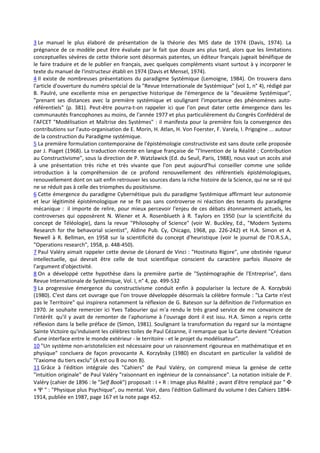 3 Le manuel le plus élaboré de présentation de la théorie des MIS date de 1974 (Davis, 1974). La
prégnance de ce modèle peut être évaluée par le fait que douze ans plus tard, alors que les limitations
conceptuelles sévères de cette théorie sont désormais patentes, un éditeur français jugeait bénéfique de
le faire traduire et de le publier en français, avec quelques compléments visant surtout à y incorporer le
texte du manuel de l'instructeur établi en 1974 (Davis et Mensel, 1974).
4 Il existe de nombreuses présentations du paradigme Systémique (Lemoigne, 1984). On trouvera dans
l'article d'ouverture du numéro spécial de la "Revue Internationale de Systémique" (vol 1, n° 4), rédigé par
B. Paulré, une excellente mise en perspective historique de l'émergence de la "deuxième Systémique",
"prenant ses distances avec la première systémique et soulignant l'importance des phénomènes auto-
référentiels" (p. 381). Peut-être pourra-t-on rappeler ici que l'on peut dater cette émergence dans les
communautés francophones au moins, de l'année 1977 et plus particulièrement du Congrès Confédéral de
l'AFCET "Modélisation et Maîtrise des Systèmes" : il manifesta pour la première fois la convergence des
contributions sur l'auto-organisation de E. Morin, H. Atlan, H. Von Foerster, F. Varela, I. Prigogine ... autour
de la construction du Paradigme systémique.
5 La première formulation contemporaine de l'épistémologie constructiviste est sans doute celle proposée
par J. Piaget (1968). La traduction récente en langue française de "l'Invention de la Réalité ; Contribution
au Constructivisme", sous la direction de P. Watzlawick (Ed. du Seuil, Paris, 1988), nous vaut un accès aisé
à une présentation très riche et très vivante que l'on peut aujourd'hui conseiller comme une solide
introduction à la compréhension de ce profond renouvellement des référentiels épistémologiques,
renouvellement dont on sait enfin retrouver les sources dans la riche histoire de la Science, qui ne se ré qui
ne se réduit pas à celle des triomphes du positivisme.
6 Cette émergence du paradigme Cybernétique puis du paradigme Systémique affirmant leur autonomie
et leur légitimité épistémologique ne se fit pas sans controverse ni réaction des tenants du paradigme
mécanique : il importe de relire, pour mieux percevoir l'enjeu de ces débats étonnamment actuels, les
controverses qui opposèrent N. Wiener et A. Rosenblueth à R. Taylors en 1950 (sur la scientificité du
concept de Téléologie), dans la revue "Philosophy of Science" (voir W. Buckley, Ed., "Modern Systems
Research for the behavorial scientist", Aldine Pub. Cy, Chicago, 1968, pp. 226-242) et H.A. Simon et A.
Newell à R. Bellman, en 1958 sur la scientificité du concept d'heuristique (voir le journal de l'O.R.S.A.,
"Operations research", 1958, p. 448-450).
7 Paul Valéry aimait rappeler cette devise de Léonard de Vinci : "Hostinato Rigore", une obstinée rigueur
intellectuelle, qui devrait être celle de tout scientifique conscient du caractère parfois illusoire de
l'argument d'objectivité.
8 On a développé cette hypothèse dans la première partie de "Systémographie de l'Entreprise", dans
Revue Internationale de Systémique, Vol. I, n° 4, pp. 499-532
9 La progressive émergence du constructivisme conduit enfin à populariser la lecture de A. Korzybski
(1980). C'est dans cet ouvrage que l'on trouve développée désormais la célèbre formule : "La Carte n'est
pas le Territoire" qui inspirera notamment la réflexion de G. Bateson sur la définition de l'information en
1970. Je souhaite remercier ici Yves Tabourier qui m'a rendu le très grand service de me convaincre de
l'intérêt qu'il y avait de remonter de l'aphorisme à l'ouvrage dont il est issu. H.A. Simon a repris cette
réflexion dans la belle préface de (Simon, 1981). Soulignant la transformation du regard sur la montagne
Sainte Victoire qu'induisent les célèbres toiles de Paul Cézanne, il remarque que la Carte devient "Création
d'une interface entre le monde extérieur - le territoire - et le projet du modélisateur".
10 "Un système non-aristotelicien est nécessaire pour un raisonnement rigoureux en mathématique et en
physique" concluera de façon provocante A. Korzybsky (1980) en discutant en particulier la validité de
"l'axiome du tiers exclu" (A est ou B ou non B).
11 Grâce à l'édition intégrale des "Cahiers" de Paul Valéry, on comprend mieux la genèse de cette
"intuition originale" de Paul Valéry "raisonnant en ingénieur de la connaissance". La notation initiale de P.
Valéry (cahier de 1896 : le "Self Book") proposait : I + R : Image plus Réalité ; avant d'être remplacé par " Φ
+ Ψ " : "Physique plus Psychique", ou mental. Voir, dans l'édition Gallimard du volume I des Cahiers 1894-
1914, publiée en 1987, page 167 et la note page 452.
 
