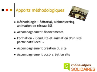 Apports méthodologiques

• Méthodologie : éditorial, webmastering,
  animation de réseau ESS

• Accompagnement financements
• Formation « Conduite et animation d’un site
  participatif local »

• Accompagnement création du site
• Accompagnement post- création site
 