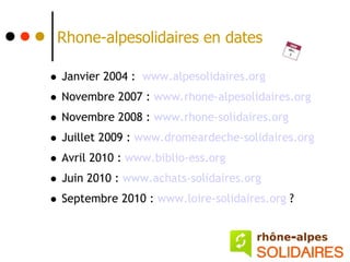 Rhone-alpesolidaires en dates

• Janvier 2004 : www.alpesolidaires.org
• Novembre 2007 : www.rhone-alpesolidaires.org
• Novembre 2008 : www.rhone-solidaires.org
• Juillet 2009 : www.dromeardeche-solidaires.org
• Avril 2010 : www.biblio-ess.org
• Juin 2010 : www.achats-solidaires.org
• Septembre 2010 : www.loire-solidaires.org ?
 