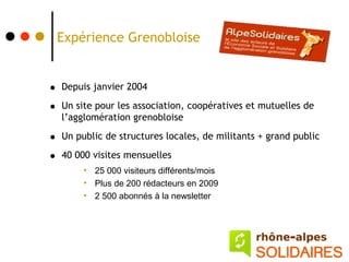 Expérience Grenobloise


•   Depuis janvier 2004

•   Un site pour les association, coopératives et mutuelles de
    l’agglomération grenobloise

•   Un public de structures locales, de militants + grand public

•   40 000 visites mensuelles
         • 25 000 visiteurs différents/mois
         • Plus de 200 rédacteurs en 2009
         • 2 500 abonnés à la newsletter
 