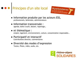 Principes d'un site local

• Information produite par les acteurs ESS,
  professionnels, bénévoles, administrateurs

• Information transversale :
  agenda, boite à outil, dossier, reportage…

• et thématique :
  emploi, logement, environnement, culture, consommation responsable…

• Participatif et interactif
  Contributions directes, commentaires

• Diversité des modes d’expression
   Textes, Photo, vidéo, audio, etc.
 