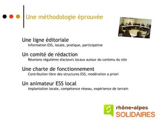 Une méthodologie éprouvée


Une ligne éditoriale
  Information ESS, locale, pratique, participative

Un comité de rédaction
  Réunions régulières d'acteurs locaux autour du contenu du site

Une charte de fonctionnement
  Contribution libre des structures ESS, modération a priori

Un animateur ESS local
  Implantation locale, compétence réseau, expérience de terrain
 