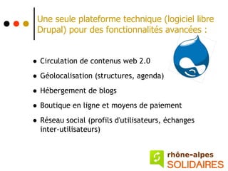 Une seule plateforme technique (logiciel libre
 Drupal) pour des fonctionnalités avancées :


• Circulation de contenus web 2.0
• Géolocalisation (structures, agenda)
• Hébergement de blogs
• Boutique en ligne et moyens de paiement
• Réseau social (profils d'utilisateurs, échanges
  inter-utilisateurs)
 