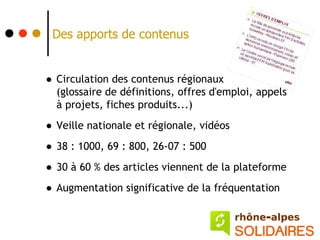 Des apports de contenus


• Circulation des contenus régionaux
  (glossaire de définitions, offres d'emploi, appels
  à projets, fiches produits...)

• Veille nationale et régionale, vidéos
• 38 : 1000, 69 : 800, 26-07 : 500
• 30 à 60 % des articles viennent de la plateforme
• Augmentation significative de la fréquentation
 