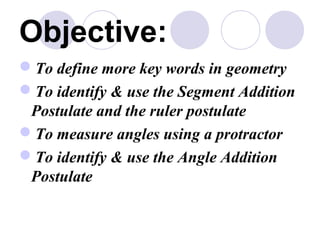 Objective: 
To define more key words in geometry 
To identify  use the Segment Addition 
Postulate and the ruler postulate 
To measure angles using a protractor 
To identify  use the Angle Addition 
Postulate 
 