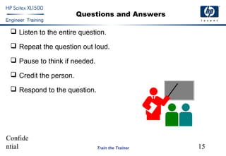 Confide
ntial 15
Engineer Training
Train the Trainer
Questions and Answers
 Listen to the entire question.
 Repeat the question out loud.
 Pause to think if needed.
 Credit the person.
 Respond to the question.
 