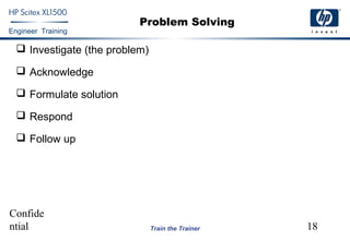 Confide
ntial 18
Engineer Training
Train the Trainer
Problem Solving
 Investigate (the problem)
 Acknowledge
 Formulate solution
 Respond
 Follow up
 