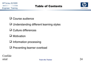 Confide
ntial 24
Engineer Training
Train the Trainer
Table of Contents
 Course audience
 Understanding different learning styles
 Culture differences
 Motivation
 Information processing
 Preventing learner overload
 
