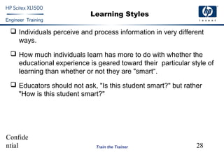 Confide
ntial 28
Engineer Training
Train the Trainer
Learning Styles
 Individuals perceive and process information in very different
ways.
 How much individuals learn has more to do with whether the
educational experience is geared toward their particular style of
learning than whether or not they are "smart“.
 Educators should not ask, "Is this student smart?" but rather
"How is this student smart?"
 