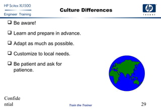Confide
ntial 29
Engineer Training
Train the Trainer
Culture Differences
 Be aware!
 Learn and prepare in advance.
 Adapt as much as possible.
 Customize to local needs.
 Be patient and ask for
patience.
 