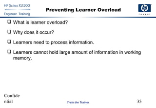 Confide
ntial 35
Engineer Training
Train the Trainer
Preventing Learner Overload
 What is learner overload?
 Why does it occur?
 Learners need to process information.
 Learners cannot hold large amount of information in working
memory.
 