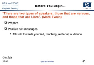 Confide
ntial 45
Engineer Training
Train the Trainer
Before You Begin...
“There are two types of speakers, those that are nervous,
and those that are Liars”. (Mark Twain)
 Prepare
 Positive self-messages
 Attitude towards yourself, teaching, material, audience
 