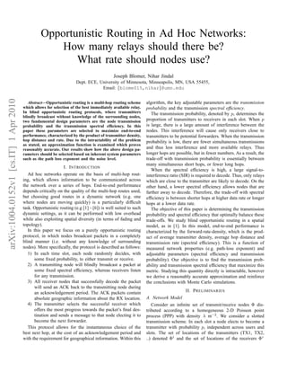 Opportunistic Routing in Ad Hoc Networks:
                                                     How many relays should there be?
                                                        What rate should nodes use?
                                                                                          Joseph Blomer, Nihar Jindal
                                                                     Dept. ECE, University of Minnesota, Minneapolis, MN, USA 55455,
                                                                                 Email: {blome015,nihar}@umn.edu
arXiv:1004.0152v1 [cs.IT] 1 Apr 2010




                                          Abstract—Opportunistic routing is a multi-hop routing scheme       algorithm, the key adjustable parameters are the transmission
                                       which allows for selection of the best immediately available relay.   probability and the transmission spectral efﬁciency.
                                       In blind opportunistic routing protocols, where transmitters             The transmission probability, denoted by p, determines the
                                       blindly broadcast without knowledge of the surrounding nodes,
                                       two fundamental design parameters are the node transmission           proportion of transmitters to receivers in each slot. When p
                                       probability and the transmission spectral efﬁciency. In this          is large, there is a large amount of interference between the
                                       paper these parameters are selected to maximize end-to-end            nodes. This interference will cause only receivers close to
                                       performance, characterized by the product of transmitter density,     transmitters to be potential forwarders. When the transmission
                                       hop distance and rate. Due to the intractability of the problem       probability is low, there are fewer simultaneous transmissions
                                       as stated, an approximation function is examined which proves
                                       reasonably accurate. Our results show how the above design pa-        and thus less interference and more available relays. Thus
                                       rameters should be selected based on inherent system parameters       longer hops are possible, but in fewer numbers. As a result, the
                                       such as the path loss exponent and the noise level.                   trade-off with transmission probability is essentially between
                                                                                                             many simultaneous short hops, or fewer long hops.
                                                              I. I NTRODUCTION
                                                                                                                When the spectral efﬁciency is high, a large signal-to-
                                          Ad hoc networks operate on the basis of multi-hop rout-            interference ratio (SIR) is required to decode. Thus, only relays
                                       ing, which allows information to be communicated across               which are close to the transmitter are likely to decode. On the
                                       the network over a series of hops. End-to-end performance             other hand, a lower spectral efﬁciency allows nodes that are
                                       depends critically on the quality of the multi-hop routes used,       farther away to decode. Therefore, the trade-off with spectral
                                       but choosing good routes in a dynamic network (e.g. one               efﬁciency is between shorter hops at higher data rate or longer
                                       where nodes are moving quickly) is a particularly difﬁcult            hops at a lower data rate.
                                       task. Opportunistic routing (e.g [1] - [6]) is well suited to such       The objective of this paper is determining the transmission
                                       dynamic settings, as it can be performed with low overhead            probability and spectral efﬁciency that optimally balance these
                                       while also exploiting spatial diversity (in terms of fading and       trade-offs. We study blind opportunistic routing in a spatial
                                       topology).                                                            model, as in [1]. In this model, end-to-end performance is
                                          In this paper we focus on a purely opportunistic routing           characterized by the forward-rate-density, which is the prod-
                                       protocol, in which nodes broadcast packets in a completely            uct of average transmitter density, average hop distance and
                                       blind manner (i.e. without any knowledge of surrounding               transmission rate (spectral efﬁciency). This is a function of
                                       nodes). More speciﬁcally, the protocol is described as follows:       measured network properties (e.g. path-loss exponent) and
                                          1) In each time slot, each node randomly decides, with             adjustable parameters (spectral efﬁciency and transmission
                                             some ﬁxed probability, to either transmit or receive.           probability). Our objective is to ﬁnd the transmission prob-
                                          2) A transmitting node will blindly broadcast a packet at          ability and transmission spectral efﬁciency that maximize this
                                             some ﬁxed spectral efﬁciency, whereas receivers listen          metric. Studying this quantity directly is intractable, however
                                             for any transmission.                                           we derive a reasonably accurate approximation and reinforce
                                          3) All receiver nodes that successfully decode the packet          the conclusions with Monte Carlo simulations.
                                             will send an ACK back to the transmitting node during
                                             an acknowledgement period. The ACK packets contain                                   II. P RELIMINARIES
                                             absolute geographic information about the RX location.          A. Network Model
                                          4) The transmitter selects the successful receiver which              Consider an inﬁnite set of transmit/receive nodes Φ dis-
                                             offers the most progress towards the packet’s ﬁnal des-         tributed according to a homogeneous 2-D Poisson point
                                             tination and sends a message to that node electing it to        process (PPP) with density λ m−2 . We consider a slotted
                                             become the next forwarder.                                      transmission scheme. In each slot a node elects to become a
                                          This protocol allows for the instantaneous choice of the           transmitter with probability p, independent across users and
                                       best next hop, at the cost of an acknowledgement period and           slots. The set of locations of the transmitters (TX1, TX2,
                                       with the requirement for geographical information. Within this        ..) denoted Φt and the set of locations of the receivers Φr
 