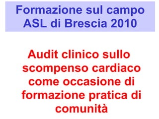 Formazione sul campo 
ASL di Brescia 2010 
Audit clinico sullo 
scompenso cardiaco 
come occasione di 
formazione pratica di 
comunità 
 