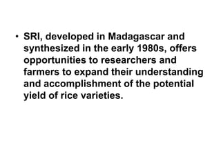 SRI, developed in Madagascar and synthesized in the early 1980s, offers opportunities to researchers and farmers to expand their understanding and accomplishment of the potential yield of rice varieties. ,[object Object]